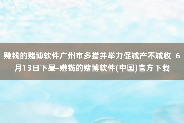 赚钱的赌博软件广州市多措并举力促减产不减收  6月13日下昼-赚钱的赌博软件(中国)官方下载