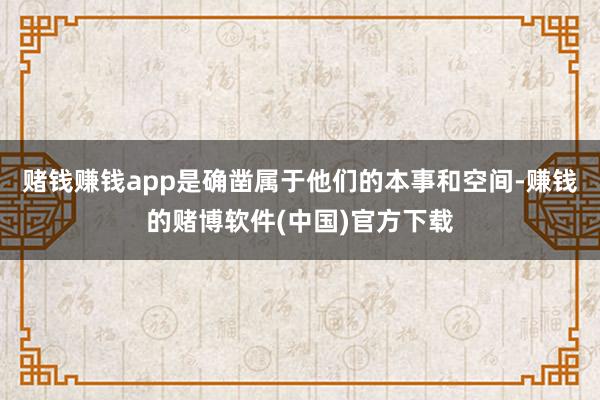 赌钱赚钱app是确凿属于他们的本事和空间-赚钱的赌博软件(中国)官方下载