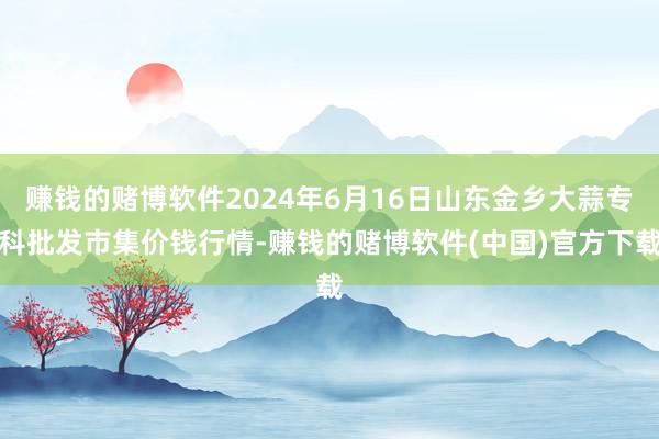 赚钱的赌博软件2024年6月16日山东金乡大蒜专科批发市集价钱行情-赚钱的赌博软件(中国)官方下载