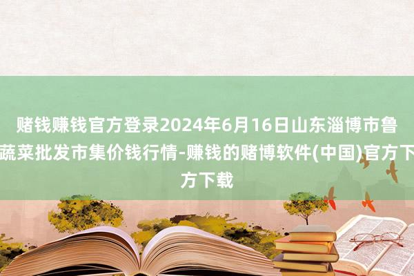 赌钱赚钱官方登录2024年6月16日山东淄博市鲁中蔬菜批发市集价钱行情-赚钱的赌博软件(中国)官方下载