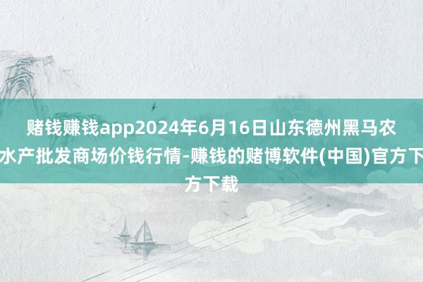 赌钱赚钱app2024年6月16日山东德州黑马农贸水产批发商场价钱行情-赚钱的赌博软件(中国)官方下载