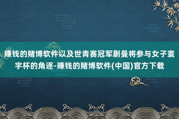 赚钱的赌博软件以及世青赛冠军蒯曼将参与女子寰宇杯的角逐-赚钱的赌博软件(中国)官方下载