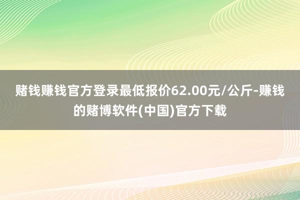 赌钱赚钱官方登录最低报价62.00元/公斤-赚钱的赌博软件(中国)官方下载