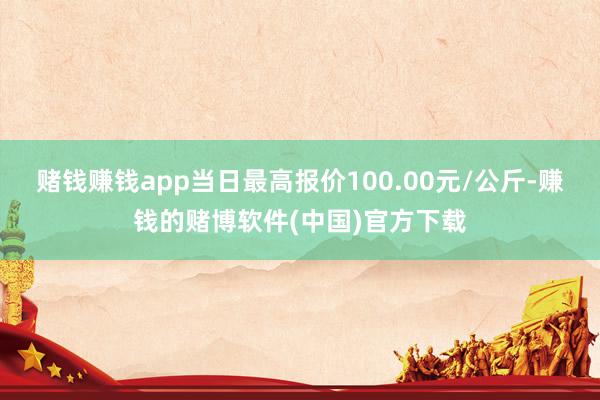 赌钱赚钱app当日最高报价100.00元/公斤-赚钱的赌博软件(中国)官方下载