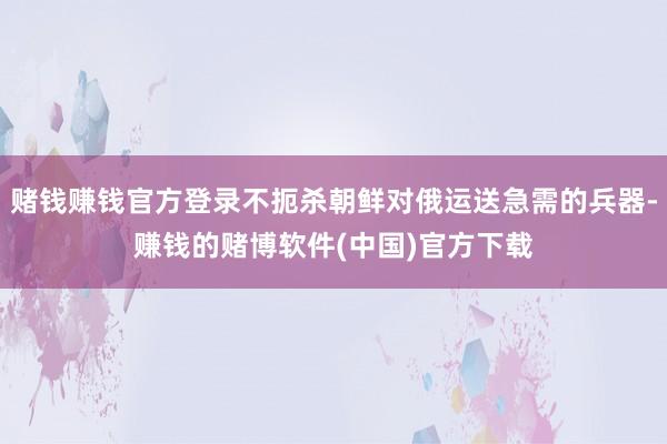 赌钱赚钱官方登录不扼杀朝鲜对俄运送急需的兵器-赚钱的赌博软件(中国)官方下载