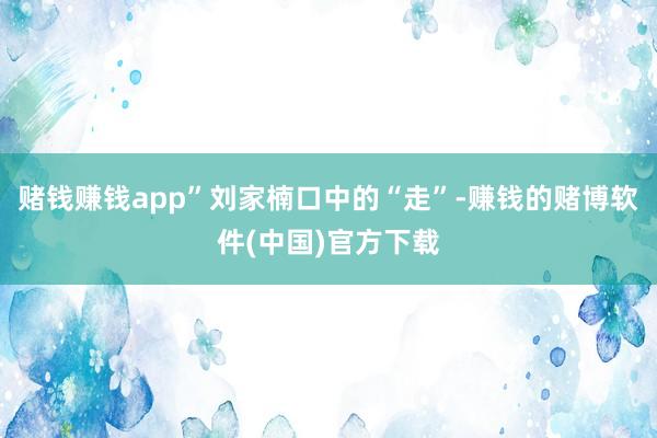 赌钱赚钱app”刘家楠口中的“走”-赚钱的赌博软件(中国)官方下载