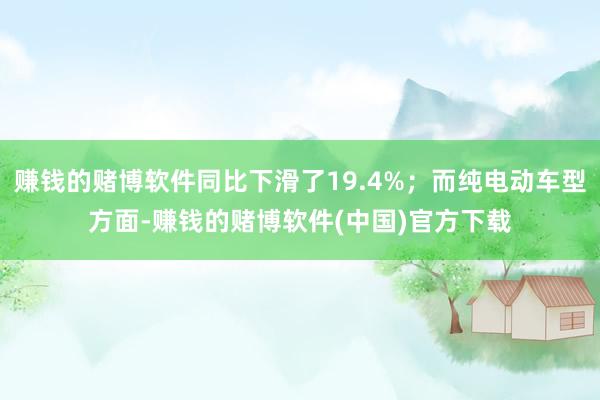 赚钱的赌博软件同比下滑了19.4%；而纯电动车型方面-赚钱的赌博软件(中国)官方下载