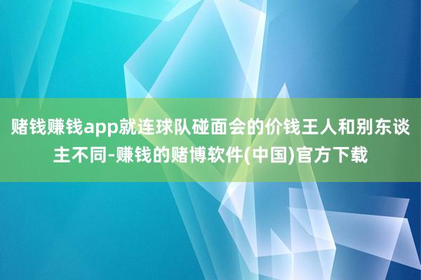 赌钱赚钱app就连球队碰面会的价钱王人和别东谈主不同-赚钱的赌博软件(中国)官方下载