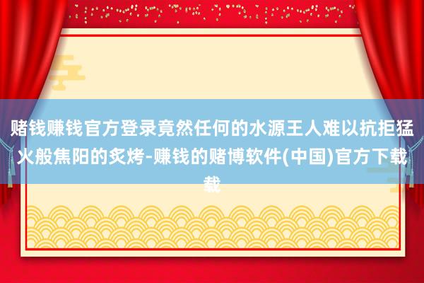 赌钱赚钱官方登录竟然任何的水源王人难以抗拒猛火般焦阳的炙烤-赚钱的赌博软件(中国)官方下载