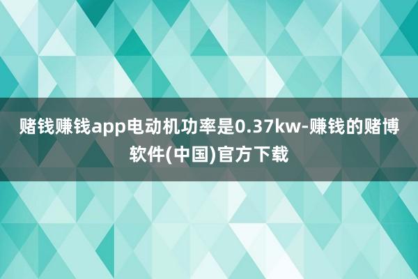 赌钱赚钱app电动机功率是0.37kw-赚钱的赌博软件(中国)官方下载