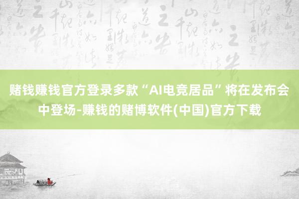 赌钱赚钱官方登录多款“AI电竞居品”将在发布会中登场-赚钱的赌博软件(中国)官方下载