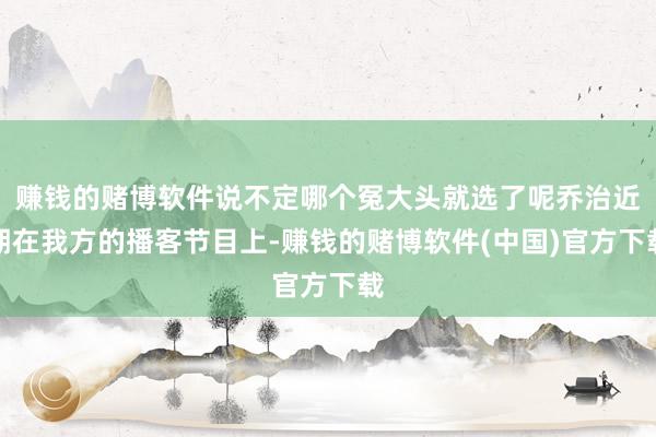 赚钱的赌博软件说不定哪个冤大头就选了呢乔治近期在我方的播客节目上-赚钱的赌博软件(中国)官方下载