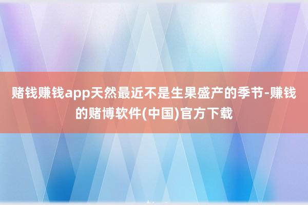 赌钱赚钱app天然最近不是生果盛产的季节-赚钱的赌博软件(中国)官方下载