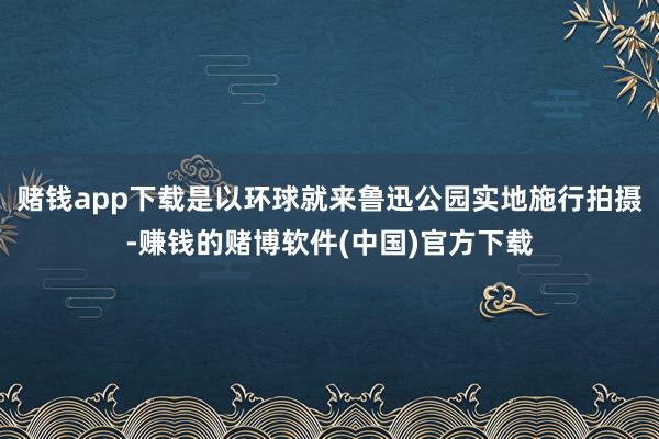 赌钱app下载是以环球就来鲁迅公园实地施行拍摄-赚钱的赌博软件(中国)官方下载