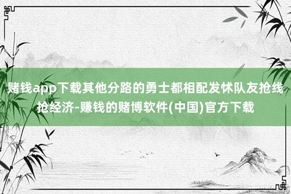 赌钱app下载其他分路的勇士都相配发怵队友抢线抢经济-赚钱的赌博软件(中国)官方下载