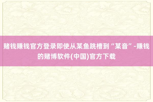 赌钱赚钱官方登录即使从某鱼跳槽到“某音”-赚钱的赌博软件(中国)官方下载