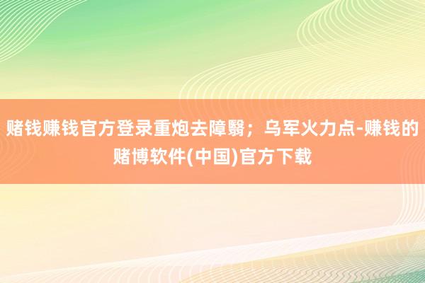 赌钱赚钱官方登录重炮去障翳；乌军火力点-赚钱的赌博软件(中国)官方下载