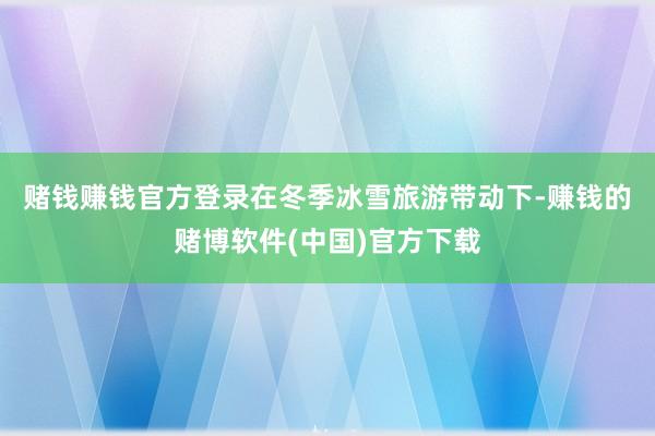 赌钱赚钱官方登录　　在冬季冰雪旅游带动下-赚钱的赌博软件(中国)官方下载