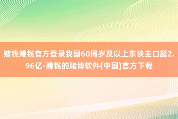 赌钱赚钱官方登录我国60周岁及以上东谈主口超2.96亿-赚钱的赌博软件(中国)官方下载