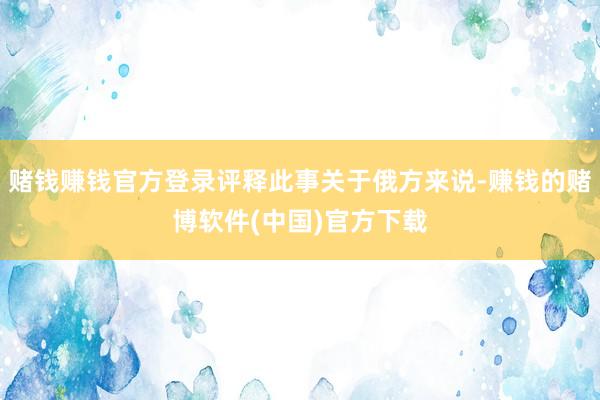 赌钱赚钱官方登录评释此事关于俄方来说-赚钱的赌博软件(中国)官方下载