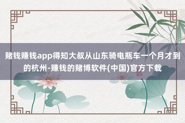 赌钱赚钱app得知大叔从山东骑电瓶车一个月才到的杭州-赚钱的赌博软件(中国)官方下载