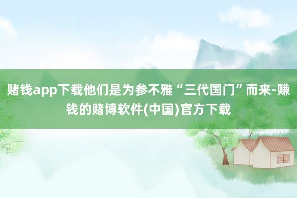 赌钱app下载他们是为参不雅“三代国门”而来-赚钱的赌博软件(中国)官方下载