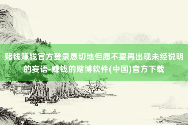 赌钱赚钱官方登录恳切地但愿不要再出现未经说明的妄语-赚钱的赌博软件(中国)官方下载