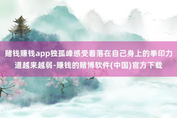 赌钱赚钱app独孤峰感受着落在自己身上的拳印力道越来越弱-赚钱的赌博软件(中国)官方下载