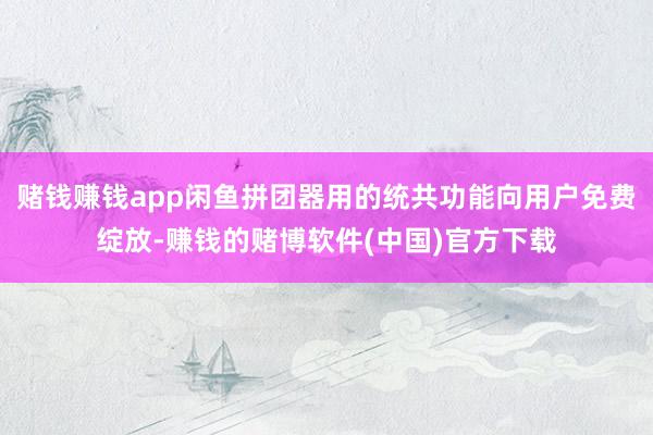 赌钱赚钱app闲鱼拼团器用的统共功能向用户免费绽放-赚钱的赌博软件(中国)官方下载