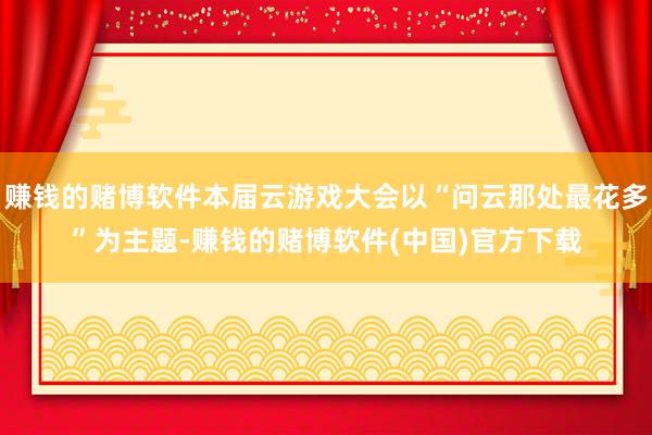 赚钱的赌博软件本届云游戏大会以“问云那处最花多”为主题-赚钱的赌博软件(中国)官方下载