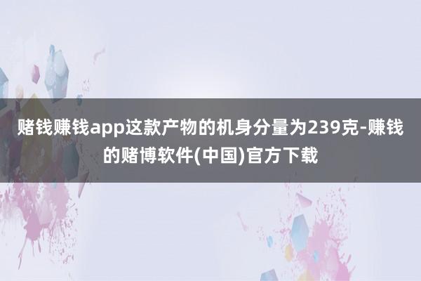 赌钱赚钱app这款产物的机身分量为239克-赚钱的赌博软件(中国)官方下载