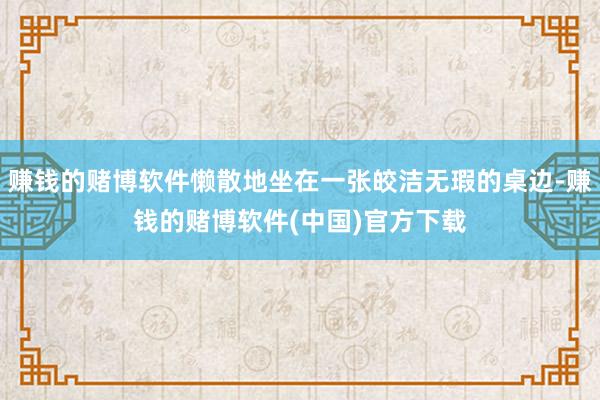 赚钱的赌博软件懒散地坐在一张皎洁无瑕的桌边-赚钱的赌博软件(中国)官方下载