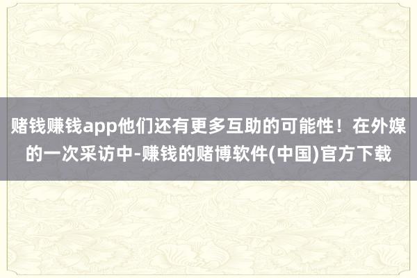 赌钱赚钱app他们还有更多互助的可能性！在外媒的一次采访中-赚钱的赌博软件(中国)官方下载