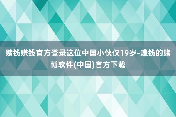 赌钱赚钱官方登录这位中国小伙仅19岁-赚钱的赌博软件(中国)官方下载