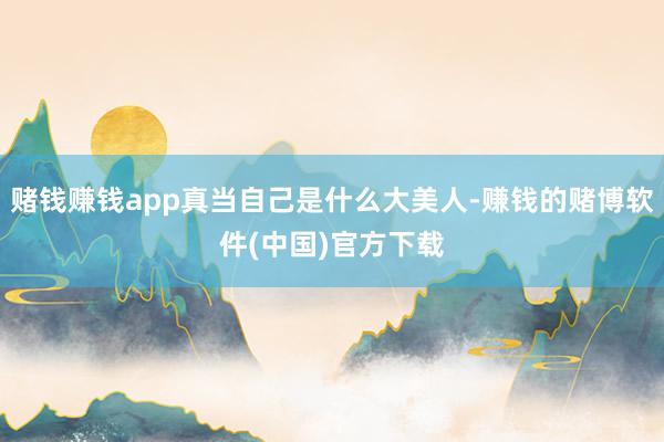 赌钱赚钱app真当自己是什么大美人-赚钱的赌博软件(中国)官方下载