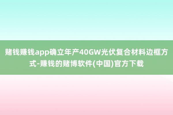 赌钱赚钱app确立年产40GW光伏复合材料边框方式-赚钱的赌博软件(中国)官方下载