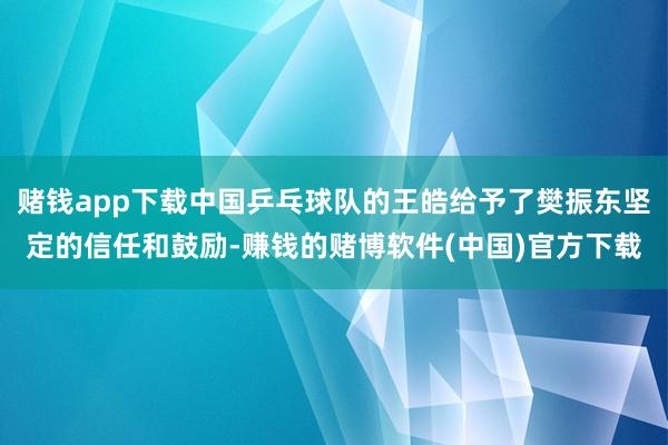 赌钱app下载中国乒乓球队的王皓给予了樊振东坚定的信任和鼓励-赚钱的赌博软件(中国)官方下载