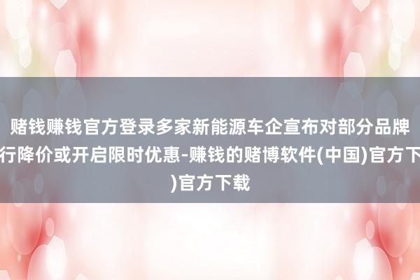 赌钱赚钱官方登录多家新能源车企宣布对部分品牌进行降价或开启限时优惠-赚钱的赌博软件(中国)官方下载