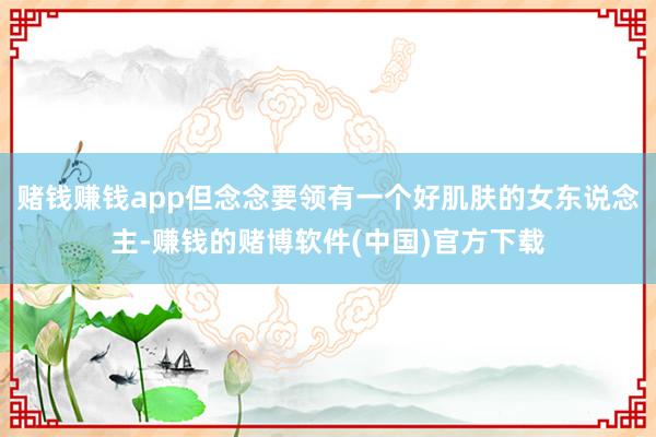 赌钱赚钱app但念念要领有一个好肌肤的女东说念主-赚钱的赌博软件(中国)官方下载