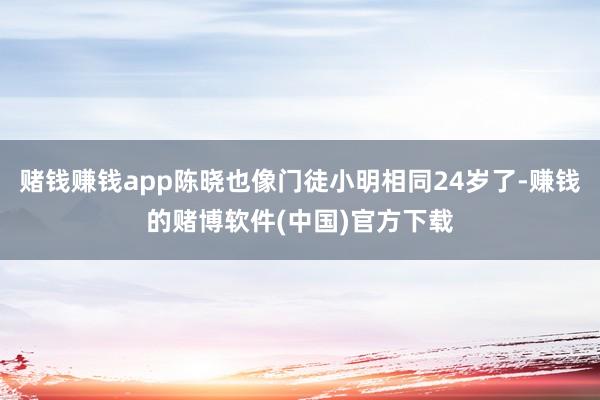 赌钱赚钱app陈晓也像门徒小明相同24岁了-赚钱的赌博软件(中国)官方下载