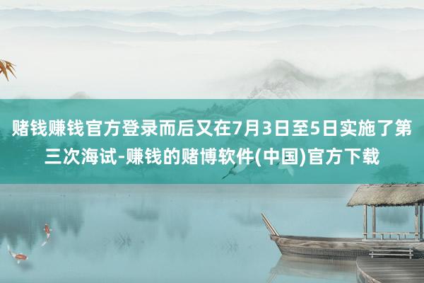 赌钱赚钱官方登录而后又在7月3日至5日实施了第三次海试-赚钱的赌博软件(中国)官方下载