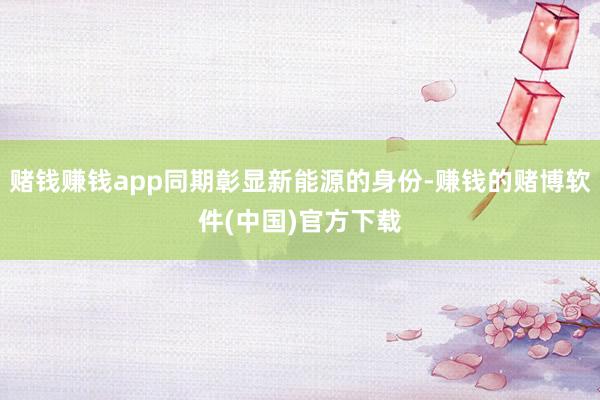 赌钱赚钱app同期彰显新能源的身份-赚钱的赌博软件(中国)官方下载