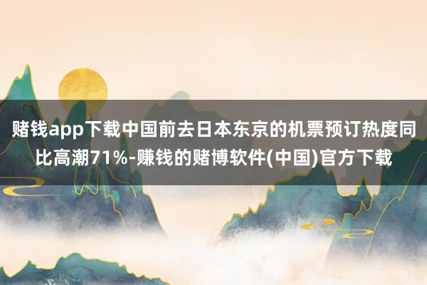 赌钱app下载中国前去日本东京的机票预订热度同比高潮71%-赚钱的赌博软件(中国)官方下载