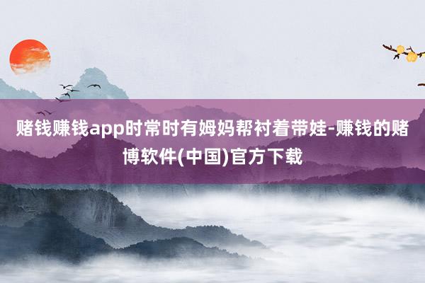 赌钱赚钱app时常时有姆妈帮衬着带娃-赚钱的赌博软件(中国)官方下载