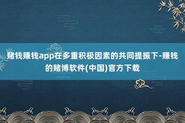 赌钱赚钱app在多重积极因素的共同提振下-赚钱的赌博软件(中国)官方下载