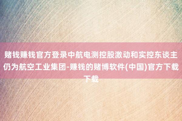 赌钱赚钱官方登录中航电测控股激动和实控东谈主仍为航空工业集团-赚钱的赌博软件(中国)官方下载