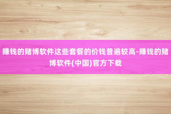 赚钱的赌博软件这些套餐的价钱普遍较高-赚钱的赌博软件(中国)官方下载