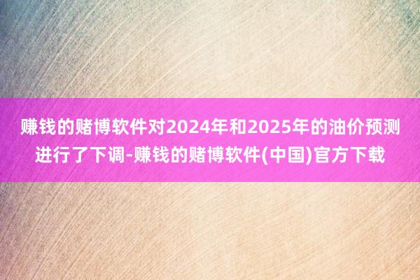 赚钱的赌博软件对2024年和2025年的油价预测进行了下调-赚钱的赌博软件(中国)官方下载