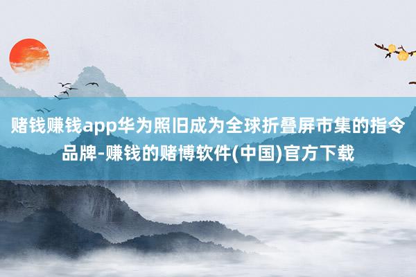 赌钱赚钱app华为照旧成为全球折叠屏市集的指令品牌-赚钱的赌博软件(中国)官方下载