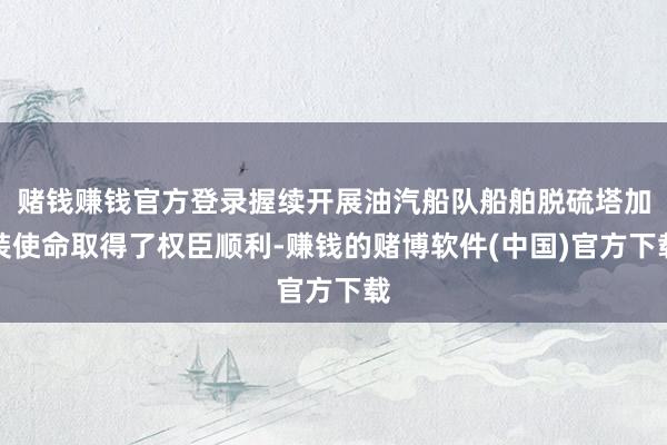 赌钱赚钱官方登录握续开展油汽船队船舶脱硫塔加装使命取得了权臣顺利-赚钱的赌博软件(中国)官方下载